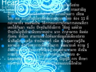 -  การเรียนการสอนผ่านทาง โทรทัศน์และเครือข่ายดาวเทียมของกรมการศึกษา นอก โรงเรียน กรมสามัญศึกษาที่ร่วมกับมูลนิธิการศึกษาทางไกลผ่านดาว เทียม ไทย คม สถานีวิทยุโทรทัศน์แห่งประเทศไทย ช่อง  11  ที่กล่าวมาทั้ง หมดนี้เป็น วิธีการของการเรียนการสอนที่เราเคยใช้กันมา จนถึง ปัจจุบันก็ยังมีการ ใช้อยู่ แต่ด้วยปัจจุบันไอทีเข้ามามีบทบาทอย่าง มาก เราสามารถ ติดต่อกับคน ทั้งโลก สามารถเข้าไปค้นหาข้อมูลได้เพียงปลาย นิ้วสัมผัสบนเครือ ข่ายอินเตอร์ เน็ต เป็นขุมความรู้อันมหาศาล ด้วยวิทยาการเพื่อใช้ในการ พัฒนาองค์ ความ รู้ อันเป็นแหล่งทรัพยากรที่เปี่ยมด้วยคุณค่ามากมาย ดังนั้นการปรับ รูป แบบ การเรียนการสอนในรูปแบบ  e-Learning  จึงเกิดขึ้น อีกทั้งพระราช บัญญัติ การ ศึกษาแห่งชาติยังสนับสนุนการเรียนการสอนแบบนี้อีกด้วย  