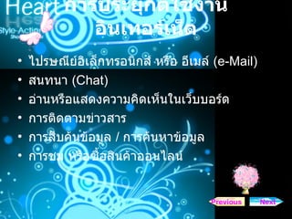 การประยุกต์ใช้งานอินเทอร์เน็ต ไปรษณีย์อิเล็กทรอนิกส์ หรือ อีเมล์  ( e-Mail)   สนทนา  ( Chat)   อ่านหรือแสดงความคิดเห็นในเว็บบอร์ด  การติดตามข่าวสาร  การสืบค้นข้อมูล  /  การค้นหาข้อมูล  การชม หรือซื้อสินค้าออนไลน์  Next Previous 
