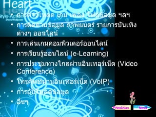 การดาวโหลด เกม เพลง ไฟล์ข้อมูล ฯลฯ  การติดตามข้อมูล ภาพยนตร์ รายการบันเทิงต่างๆ ออนไลน์  การเล่นเกมคอมพิวเตอร์ออนไลน์  การเรียนรู้ออนไลน์  ( e-Learning)   การประชุมทางไกลผ่านอินเทอร์เน็ต  ( Video Conference)   โทรศัพท์ผ่านอินเทอร์เน็ต  ( VoIP)   การอับโหลดข้อมูล  อื่นๆ  Next Previous 