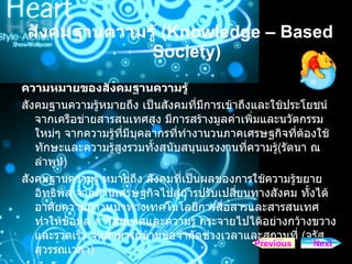 สังคมฐานความรู   (Knowledge – Based Society) ความหมายของสังคมฐานความรู้  สังคมฐานความรู้หมายถึง เป็นสังคมที่มีการเข้าถึงและใช้ประโยชน์จากเครือข่ายสารสนเทศสูง มีการสร้างมูลค่าเพิ่มและนวัตกรรมใหม่ๆ จากความรู้ที่มีบุคลากรที่ทำงานวนภาคเศรษฐกิจที่ต้องใช้ทักษะและความรู้สูงรวมทั้งสนับสนุนแรงงานที่ความรู้ ( รัตนา ณ ลำพูน )  สังคมฐานความรู้ หมายถึง สังคมที่เป็นผลของการใช้ความรู้ขยายอิทธิพล จากด้านเศรษฐกิจไปสู่การปรับเปลี่ยนทางสังคม ทั้งได้อาศัยความก้าวหน้าทางเทคโนโลยีการสื่อสารและสารสนเทศ ทำให้ข้อมูล สารสนเทศและความรู้ กระจายไปได้อย่างกว้างขวางและรวดเร็ว จนสามารถข้ามข้อจำกัดช่วงเวลาและสถานที่  ( จรัส     สุวรรณเวลา )  คําจํากัดความของสังคมฐานความรู Next Previous 