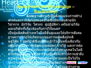 สังคมฐานความรู   (Knowledge – BasSociety) สังคมฐานความรูเปนสังคมแหงการสรางสรรคและการเรียนรูตลอดชีวิตซึ่งประกอบดวยนักวิชาการ   นักวิจัย   วิศวกร   ผูปฏิบัติกา เครือขายวิจัย   และบริษัทที่เกี่ยวของกับการวิจัยและ เปนผูผลิตสินคาเทคโนโลยีขั้นสูงและใหบริการสังคมฐานความรูกอใหเกิดระบบของการผลิตสิ่งประดิษฐใหม ๆ ของชาติซึ่งถูกรวมเขาไวเปนหนึ่งเดียวกับเครือขายของการผลิตการเผยแพร การใช และการคุมครองความรูระหวางประเทศ เครื่องมือทางเทคโนโลยีดานขอมูลและการสื่อสารของสังคมจะทําใหการเขาถึงความรูของมนุษยเปนไปอยางงายดายและเปนไปในวงกวางความรูจะถูกนํามาใชเพื่อเพิ่มอํานาจและทําใหประชาชนสุขสมบูรณทั้งทางจิตใจและรางกาย เพื่อสรางสังคมที่ยั่งยืนขึ้นมา Next Previous 