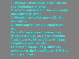 ผลงาน 1 .  ริเริ่มพัฒนาเรขาคณิตวิเคราะห์ ในระยะเวลาใกล้กันกับเดส์การ์ตส์ 2 .  ริเริ่มวิธีหาเส้นสัมผัสเส้นโค้ง หาค่าสูงสุดและต่ำสุดของฟังก์ชัน 3 .  ริเริ่มพัฒนาทฤษฎีความน่าจะเป็น ร่วมกับปาสกาล 4 .  พัฒนาทฤษฎีบทต่าง ในทฤษฎีจำนวน เช่น Fermat's two square theorem  :  ทุกจำนวนเฉพาะในรูป  4n  +  1   สามารถเขียน ในรูปผลบวกของจำนวนเต็มยกกำลังสองได้คู่หนึ่งและคู่เดียวเท่านั้น Fermat's theorem  :  ถ้า  p  เป็นจำนวนเฉพาะและ  n  เป็นจำนวนเต็มบวก จำได้ว่า  p  หาร  n p  -  n  ลงตัว  