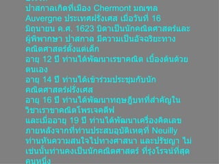 ประวัติ ปาสกาลเกิดที่เมือง  Chermont  มณฑล  Auvergne  ประเทศฝรั่งเศส เมื่อวันที่  16  มิถุนายน ค . ศ . 1623  บิดาเป็นȨกคณิตศาสตร์และผู้พิพากษา ปาสกาล มีความเป็นอัจฉริยะทางคณิตศาสตร์ตั้งแต่เด็ก อายุ  12  ปี ท่านได้พัฒนาเรขาคณิต เบื้องต้นด้วยตนเอง อายุ  14  ปี ท่านได้เข้าร่วมประชุมกับȨกคณิตศาสตร์ฝรั่งเศส อายุ  16  ปี ท่านได้พัฒนาทฤษฎีบทที่สำคัญในวิชาเราขาคณิตโพรเจคตีฟ และเมื่ออายุ  19  ปี ท่านได้พัฒนาเครื่องคิดเลข ภายหลังจากที่ท่านประสบอุบัติเหตุที่  Neuilly  ท่านหันความสนใจไปทางศาสนา และปรัชญา ไม่เช่นนั้นท่านคงเป็นȨกคณิตศาสตร์ ที่รุ่งโรจน์ที่สุดคนหนึ่ง  