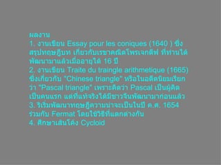 ผลงาน 1.   งานเขียน  Essay pour les coniques  (1640 )  ซึ่งสรุปทฤษฎีบท เกี่ยวกับเรขาคณิตโพรเจกตีฟ ที่ท่านได้พัฒนามาแล้วเมื่ออายุได้  16  ปี 2.   งานเขียน  Traite du traingle arithmetique  (1665)  ซึ่งเกี่ยวกับ  &quot; Chinese triangle &quot;  หรือในอดีตนิยมเรียกว่า  &quot; Pascal triangle &quot;  เพราะคิดว่า  Pascal  เป็นผู้คิดเป็นคนแรก แต่ที่แท้จริงได้มีชาวจีนพัฒนามาก่อนแล้ว 3 .  ริเริ่มพัฒนาทฤษฎีความน่าจะเป็นในปี ค . ศ . 1654  ร่วมกับ  Fermat  โดยใช้วิธีที่แตกต่างกัน 4 .  ศึกษาเส้นโค้ง  Cycloid   