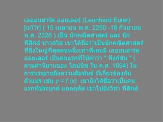 เลออนฮาร์ด ออยเลอร์ ( Leonhard Euler ) [ oi'l?r ] ( 15  เมษายน พ . ศ . 2250 -18  กันยายน พ . ศ . 2326 )  เป็น Ȩกคณิตศาสตร์ และ นักฟิสิกส์ ชาวสวิส เขาได้ชื่อว่าเป็นȨกคณิตศาสตร์ที่ยิ่งใหญ่ที่สุดคนหนึ่งเท่าที่เคยมี เลออนฮาร์ด ออยเลอร์ เป็นคนแรกที่ใช้คำว่า  &quot;  ฟังก์ชัน  &quot; ( ตามคำนิยามของ ไลบ์Ȩซ ใน ค . ศ . 1694)  ในการบรรยายถึงความสัมพันธ์ ที่เกี่ยวข้องกับตัวแปร เช่น y = f (x)  เขายังได้ชื่อว่าเป็นคนแรกที่ประยุกต์ แคลคูลัส เข้าไปยังวิชา ฟิสิกส์  