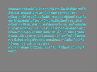 ออยเลอร์เกิดและโตในเมือง บาเซิล เขาเป็นเด็กที่มีความเป็นอัจริยะทางคณิตศาสตร์ เขาเป็นศาสตราจารย์สอนวิชาคณิตศาสตร์ที่ เซนต์ปีเตอร์สเบิร์ก และต่อมาก็สอนที่ เบอร์ลิน และได้ย้อนกลับไปยังเซนต์ปีเตอร์สเบิร์กอีกครั้ง เขาเป็นȨกคณิตศาสตร์มีผลงานมากมายที่สุดคนหนึ่ง ผลงานทั้งหมดของเขารวบรวมได้ถึง  75  เล่ม ผลงานของเขามีอิทธิพลอย่างมากต่อผลงานทางคณิตศาสตร์ในศตวรรษที่  18  เขาต้องสูญเสียการมองเห็น และตาบอดสนิทตลอด  17  ปีสุดท้ายในชีวิตของเขา ซึ่งในช่วงนี้เองที่เขาสามารถผลิตผลงานได้ถึงเกือบครึ่งหนึ่งของผลงานทั้งหมดของเขา ดาวเคราะห์น้อย  2002  ออยเลอร์ ได้ถูกตั้งชื่อเพื่อเป็นเกียรติแก่เขา 
