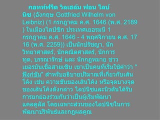 กอทท์ฟรีด วิลเฮล์ม ฟอน ไลบ์Ȩซ  ( อังกฤษ  Gottfried Wilhelm von Leibniz ) (1  กรกฎาคมค . ศ . 1646 ( พ . ศ . 2189)  ในเมืองไลป์ซิกประเทศเยอรมนี 1  กรกฎาคมค . ศ . 1646 - 4  พฤศจิกายนค . ศ . 1716 ( พ . ศ . 2259))  เป็นนักปรัชญา ,  นักวิทยาศาสตร์ ,  Ȩกคณิตศาสตร์ ,  นักการทูต ,  บรรณารักษ์และนักกฎหมายชาวเยอรมันเชื้อสายเซิบ เขาเป็นคนที่เริ่มใช้คำว่า  &quot; ฟังก์ชัน &quot;  สำหรับอธิบายปริมาณที่เกี่ยวกับเส้นโค้งเช่นความชันของเส้นโค้ง หรือจุดบางจุดของเส้นโค้งดังกล่าว ไลบ์Ȩซและนิวตันได้รับการยกย่องร่วมกันว่าเป็นผู้เริ่มพัฒนาแคลคูลัสโดยเฉพาะส่วนของไลบ์Ȩซในการพัฒนาปริพันธ์และกฎผลคูณ  