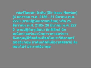 เซอร์ไอแซก นิวตัน ( Sir Isaac Newton ) (4  มกราคมพ . ศ . 2186 - 31  มีนาคมพ . ศ . 2270 ( ตามปฏิทินเกรกอเรียน )  หรือ 25  ธันวาคมพ . ศ . 2185- 20  มีนาคมพ . ศ . 2270  ตามปฏิทินจูเลียน )  นักฟิสิกส์ Ȩกคณิตศาสตร์และนักดาราศาสตร์ชาวอังกฤษผู้มีชื่อเสียงที่สุดในประวัติศาสตร์ของอังกฤษ นิวตันเกิดที่เมืองวูลสธอร์ป ลิงคอนไชร์ ประเทศอังกฤษ  