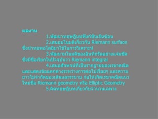 ผลงาน      1. พัฒนาทฤษฎีบทฟังก์ชันเชิงซ้อน      2. เสนอมโนมติเกี่ยวกับ  Riemann surface  ซึ่งนำทอพอโลยีมาใช้ในการวิเคราะห์      3. พัฒนามโนมติของอินทิกรัลอย่างแจ่มชัด ซึ่งมีชื่อเรียกในปัจจุบันว่า  Riemann integral      4. เสนอสัจพจน์ที่เป็นรากฐานของเรขาคณิตและแสดงข้อแตกต่างระหว่างการต่อไปเรื่อยๆ และความยาวไม่จำกัดของเส้นและระนาบ ก่อให้เกิดเรขาคณิตแนวใหม่ชื่อ  Riemann geometry  หรือ  Elliptic Geometry      5. คิดทฤษฎีบทเกี่ยวกับจำนวนเฉพาะ 