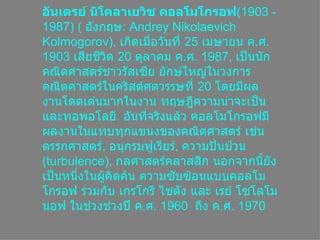 อันเดรย์ นิโคลาเยวิช คอลโมโกรอฟ (1903 - 1987) (  อังกฤษ :  Andrey Nikolaevich Kolmogorov),  เกิดเมื่อวันที่  25   เมษายน ค . ศ . 1903   เสียชีวิต  20   ตุลาคม ค . ศ . 1987 ,  เป็นȨกคณิตศาสตร์ชาวรัสเซีย ยักษ์ใหญ่ในวงการคณิตศาสตร์ในคริสต์ศตวรรษที่  20   โดยมีผลงานโดดเด่นมากในงาน ทฤษฎีความน่าจะเป็นและทอพอโลยี .  อันที่จริงแล้ว คอลโมโกรอฟมีผลงานในแทบทุกแขนงของคณิตศาสตร์ เช่น ตรรกศาสตร์ ,  อนุกรมฟูเรียร์ ,  ความปั่นป่วน  ( turbulence),  กลศาสตร์คลาสสิก นอกจากนี้ยังเป็นหนึ่งในผู้คิดค้น ความซับซ้อนแบบคอลโมโกรอฟ ร่วมกับ เกรโกรี ไชตัง และ เรย์ โซโลโมนอฟ ในช่วงช่วงปี ค . ศ . 1960  ถึง ค . ศ . 1970 