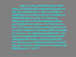 ยูคลิด  ( Euclid ) ยูคลิดเป็นȨกคณิตศาสตร์ที่สำคัญ และเป็นที่รู้จักกันดี ยูคลิดเกิดที่เมืองอเล็กซานเดรีย ประเทศอิยิปต์ เมื่อราว  365   ปี ก่อนคริสตกาล เมื่อมีชีวิตอยู่จนกระทั่งประมาณปี  300   ก่อนคริสตกาล สิ่งที่มีชื่อเสียงคือผลงานเรื่อง  The Elements หลักฐานและเรื่องราวเกี่ยวกับตัวยูคลิดยังคงสับสน เพราะมีผู้เขียนไว้หลายรูปแบบ อย่างไรก็ตามผลงานเรื่อง  The Elements  ยังคงหลงเหลืออยู่จนถึงทุกวันนี้ จากหลักฐานที่สับสนทำให้สันนิษฐานที่เกี่ยวกับยูคลิดมีหลายแนวทาง เช่น ยูคลิดเป็นบุคคลที่เขียนเรื่อง  The Element  หรือยูคลิดเป็นหัวหน้าทีมȨกคณิตศาสตร์ที่อาศัยอยู่ที่อเล็กซานเดรีย และได้ช่วยกันเขียนเรื่อง  The Elements  อย่างไรก็ดีส่วนใหญ่ก็มั่นใจว่ายูคลิดมีตัวตนจริง และเป็นปราชญ์อัจฉริยะทางด้านคณิตศาสตร์ที่มีชีวิตในยุคกว่า  2,000   ปี  