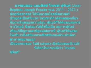   บารอนชอง แบบทิสต์ โจเซฟ ฟูร์เยร ์  ( Jean Baptiste Joseph Fourier  พ . ศ . 2311 – 2373  )  Ȩกคณิตศาสตร์ ได้หันมาสนใจคณิตศาสตร์ประยุกต์เป็นครั้งแรก ในขณะที่กำลังทดลองเกี่ยวกับการไหลของความร้อน ฟูร์๶ยร์ก็ได้ค้นพบสมการการไหลนี้ ซึ่งต่อมาได้ตั้งชื่อเป็น สมการฟูร์๶ยร์ เพื่อแก้ปัญหาและพิสูจน์สมการนี้ ฟูร์๶ยร์ได้แสดงให้เห็นว่าฟังค์ชันหลายฟังค์ชันของตัวแปรเดี่ยวสามารถขยายออก เป็นอนุกรมของ ไซน์  ( sines)  เชิงซ้อนของตัวแปร     ที่เรียกในภายหลังว่า   &quot; อนุกรมฟูร์๶ยร์ &quot;   