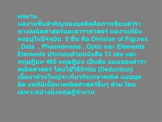 ผลงาน ผลงานชิ้นสำคัญของยุคลิดคือการเขียนตำราทางคณิตศาสตร์และดาราศาสตร์ ผลงานที่ยังคงอยู่ในปัจจุบัน  5  ชิ้น คือ  Division of Figures , Data  , Phaenomena , Optic  และ  Elements  Elements  ประกอบด้วยหนังสือ  13  เล่ม และทฤษฎีบท  465  ทฤษฎีบท เป็นต้น แบบของตำราคณิตศาสตร์ โดยใช้วิธีนิรนัย  ( Deduction )  เนื้อหาส่วนใหญ่จะเกี่ยวกับเรขาคณิต แบบยุคลิด แต่ก็มีเนื้อหาคณิตศาสตร์อื่นๆ ด้วย โดยเฉพาะอย่างยิ่งทฤษฎีจำนวน   