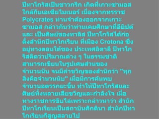 ประวัติ ปีทาโกรัสเป็นชาวกรีก เกิดที่เกาะซามอสใกล้กับเอเซียไมเนอร์ เนื่องจากทรราช  Polycrates  ท่านจำต้องออกจากเกาะซามอส กล่าวกันว่าท่านเคยศึกษาที่อียิปต์และ เป็นศิษย์ของทาลิส ปีทาโกรัสได้ก่อตั้งสำนักปิทาโกเรียน ที่เมือง  Crotona  ซึ่งอยู่ทางตอนใต้ของ ประเทศอิตาลี ปีทาโกรัสคิดว่าปริมาณต่าง ๆ ในธรรมชาติสามารถเขียนในรูปเศษส่วนของ จำนวนนับ จนมีคำขวัญของสำนักว่า  &quot; ทุกสิ่งคือจำนวนนับ &quot;  เมื่อมีการค้นพบจำนวนอตรรกยะขึ้น ทำให้ปีทาโกรัสและศิษย์ทั้งหลายเสียขวัญและกำลังใจ เมื่อทางราชการขับไล่เพราะกล่าวหาว่า สำนักปีทาโกเรียนเป็นสถาบันศักดินา สำนักปีทาโกเรียนก็สูญสลายไป  