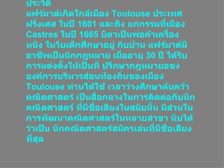 ประวัติ แฟร์มาต์เกิดใกล้เมือง  Toulouse  ประเทศฝรั่งเศส ในปี  1601  และถึง แก่กรรมที่เมือง  Castres  ในปี  1665  บิดาเป็นพ่อค้าเครื่องหนัง ในวัยเด็กศึกษาอยู่ กับบ้าน แฟร์มาต์มีอาชีพเป็นนักกฎหมาย เมื่ออายุ  30  ปี ได้รับการแต่งตั้งให้เป็นที่ ปรึกษากฎหมายอขงองค์การบริหารส่อนท้องถิ่นของเมือง  Toulouse  ท่านได้ใช้ เวลาว่างศึกษาค้นคว้าคณิตศาสตร์ เป็นสื่อกลางในการติดต่อกับȨกคณิตศาสตร์ ที่มีชื่อเสียงในสมัยนั้น มีส่วนในการพัฒนาคณิตศาสตร์ในหลายสาขา นับได้ว่าเป็น Ȩกคณิตศาสตร์สมัครเล่นที่มีชื่อเสียงที่สุด  