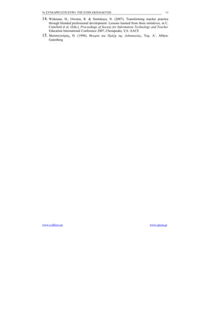5ο ΣΥΝΕΔΡΙΟ ΣΤΗ ΣΥΡΟ- ΤΠΕ ΣΤΗΝ ΕΚΠΑΙΔΕΥΣΗ                                                 11

14. Wideman,     H., Owston, R. & Sinitskaya, N. (2007), Transforming teacher practice
      through blended professional development: Lessons learned from three initiatives, in C.
      Crawford et al. (Eds.), Proceedings of Society for Information Technology and Teacher
      Education International Conference 2007, Chesapeake, VA: AACE
15.   Ματσαγγούρας, Η. (1998), Θεωρία και Πράξη της Διδασκαλίας, Τομ. Α΄, Αθήνα:
      Gutenberg




www.e-diktyo.eu                                                                www.epyna.gr
 