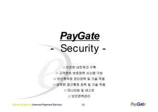 PayGate
                              - Security -
                                           안전한 네트워크 구축
                                     고객정보 보호정책 시스템 구성
                                    보안취약점 관리정책 및 기술 적용
                                   강력한 접근통제 정책 및 기술 적용
                                           모니터링 및 테스트
                                             보안정책관리

Simple & Secure Internet Payment Service        10
 