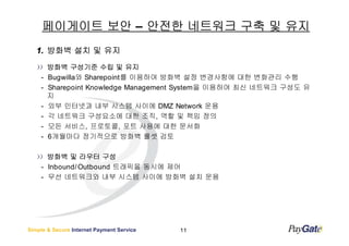 페이게이트 보안 – 안전한 네트워크 구축 및 유지
   1. 방화벽 설치 및 유지
        방화벽 구성기준 수립 및 유지
    -   Bugwilla와 Sharepoint를 이용하여 방화벽 설정 변경사항에 대한 변화관리 수행
    -   Sharepoint Knowledge Management System을 이용하여 최신 네트워크 구성도 유
        지
    -   외부 인터넷과 내부 시스템 사이에 DMZ Network 운용
    -   각 네트워크 구성요소에 대한 조직, 역할 및 책임 정의
    -   모든 서비스, 프로토콜, 포트 사용에 대한 문서화
    -   6개월마다 정기적으로 방화벽 룰셋 검토

      방화벽 및 라우터 구성
    - Inbound/ Outbound 트래픽을 동시에 제어
    - 무선 네트워크와 내부 시스템 사이에 방화벽 설치 운용




Simple & Secure Internet Payment Service   11
 