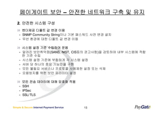 페이게이트 보안 – 안전한 네트워크 구축 및 유지
   2. 안전한 시스템 구성
      벤더제공 디폴트 값 변경 이용
    - SNMP Community String이나 기본 패스워드 사전 변경 설치
    - 무선 환경에 대한 디폴트 값 변경 이용

        시스템 설정 기준 수립하여 운용
    -   알려진 보안취약점(SANS, NIST, CIS등의 권고사항)을 검토하여 내부 시스템에 적합
        한 기준 수립
    -   시스템 설정 기준에 부합하게 각 시스템 설정
    -   서버 당 하나의 중요 기능만을 구현
    -   모든 불필요 서비스나 프로토콜 사용제한 설정 또는 삭제
    -   오용방지를 위한 보안 파라미터 설정

      모든 전송 데이터에 대해 암호화 적용
    - SSH
    - IPSec
    - SSL/ TLS


Simple & Secure Internet Payment Service   13
 