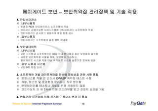 페이게이트 보안 – 보안취약점 관리정책 및 기술 적용
   1. 안티바이러스
      내부사용자
    - 운영자 PC에 안티바이러스 소프트웨어 적용
    - 바이러스 감염가능한 서버시스템에 안티바이러스 소프트웨어 적용
    - 안티바이러스 감사로그 생성하여 중앙 집중 감시
       외부사용자
    - 안티바이러스 소프트웨어 설치 방법 안내함

   2. 보안업데이트
      내부시스템
    - 모든 시스템과 소프트웨어는 30일 이내 벤더제공 최신 보안패치 설치함
    - 새로운 보안취약점 식별을 위해, 보안메일 가입하고,
      페이게이트 시스템 적용 대상 취약점은 시스템 설정기준 문서에 반영
       외부 사용자 시스템
    - 보안패치 방법 안내


   3. 소프트웨어 개발 라이프사이클 전반에 정보보호 관련 사항 통합
      운영시스템 적용 전 반드시 OWASP 취약점 테스트 수행
      개발, 테스트 및 운영환경 문리하고 직무 분리함
      운영데이터를 테스트나 개발을 위해 사용하지 않음
      코드작성자 외 제 3자에 의해 코드리뷰를 받고 경영자 승인을 거침

   4. 변화관리 시스템에 의해 시스템 구성요소 변경 시 통제

Simple & Secure Internet Payment Service   16
 