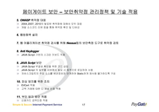 페이게이트 보안 – 보안취약점 관리정책 및 기술 적용
   5. OWASP 취약점 대응
       2004,2007, 2010의 발표된 취약점에 대해서 모두 대응
       개발 소스코드 리뷰 등을 통해 취약점 확인 및 디버깅


   6. 웹방화벽 설치

   7. 웹 어플리케이션 취약점 검사를 위해 Nessus등의 보안측정 도구로 취약점 검토
                          Nessus등의

   8. Anti Keylogger
       JAVA Script 기반의 스크린 키보드 적용


   9. JAVA Script 보안
       JAVA Script 무결성 확인을 위한 코드 삽입
       JAVA Script 의 일부를 서버에서 필요 시 동적으로 로딩하여 사용
       자바스크립트의 주요 소스를 세션정보와 연계하여 Static하게 재사용 불가하도록 구성


   10. 피싱 방지를 위한 조치
       EVCert 적용
       고액 거래에 대한 다 채널 인증 적용


   11. 부인 방지 방안 적용
       신용카드 금액인증 적용
Simple & Secure Internet Payment Service     17
 