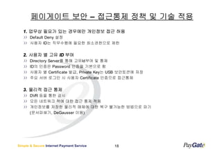 페이게이트 보안 – 접근통제 정책 및 기술 적용
   1. 업무상 필요가 있는 경우에만 개인정보 접근 허용
       Default Deny 설정
       사용자 ID는 직무수행에 필요한 최소권한으로 제한


   2. 사용자 별 고유 ID 부여
       Directory Server를 통해 고유Id부여 및 통제
       ID의 인증은 Password 인증을 기본으로 함
       사용자 별 Certificate 발급, Private Key는 USB 보안토큰에 저장
       주요 서버 로그인 시 사용자 Certificate 인증으로 접근통제


   3. 물리적 접근 통제
       DVR 등을 통한 감시
       모든 네트워크 잭에 대한 접근 통제 적용
       개인정보를 저장한 물리적 매체에 대한 복구 불가능한 방법으로 파기
       (문서파쇄기, DeGausser 이용)




Simple & Secure Internet Payment Service   18
 