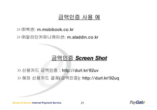 금액인증 사용 예

       ㈜북센: m.mobibook.co.kr
       ㈜알라딘커뮤니케이션: m.aladdin.co.kr




                               금액인증 Screen Shot

       신용카드 금액인증 : http:/ / durl.kr/ 92uv
       해외 신용카드 결제(금액인증): http:/ / durl.kr/ 92uq




Simple & Secure Internet Payment Service   21
 
