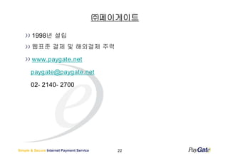 ㈜페이게이트

       1998년 설립
       웹표준 결제 및 해외결제 주력

       www.paygate.net

       paygate@paygate.net

       02- 2140- 2700




Simple & Secure Internet Payment Service      22
 