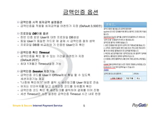 금액인증 옵션
      금액인증 시작 최저금액 설정옵션
    - 금액인증을 적용할 최저금액을 머천트가 지정 (Default:3,500원)

      프로파일 DB이용 옵션
            DB이용
    - 한번 인증 받은 User에 대한 프로파일 DB생성
    - 동일 User가 동일한 카드로 재 결재 시 금액인증 절차 생략
    - 프로파일 DB를 비교하여 기 인증된 User인지 확인

      금액인증 확인 Timeout
    - 금액인증을 확인 할 수 있는 기간을 머천트가 지정
      (Default:20분)
    - 최대 1개월간 Timeout설정 가능

        금액인증 Session 저장기능
    -   금액인증 코드를 User가 Offline에서 확일 할 수 있도록
        세션저장기능 제공
    -   “나중에 확인하기” 버튼 클릭 시 세션링크를 User 메일로 전송
    -   유저는 브라우저를 닫고 금액인증 코드를 자유롭게 확인
    -   금액인증 코드 확인 후 세션링크를 클릭하여 결제를 이어 진행
    -   세션 Timeout은 사전 설정된 금액인증 Timeout 시간 내로 한정



Simple & Secure Internet Payment Service       5
 