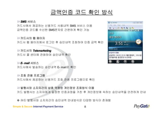 금액인증 코드 확인 방식
    SMS 서비스
   카드사에서 제공하는 신용카드 사용내역 SMS 서비스 이용
   금액인증 코드를 수신한 SMS문자로 간편하게 확인 가능

    카드사의 웹 페이지
   카드사 웹 페이지에서 로그인 후 승인내역 조회하여 인증 금액 확인

    카드사의 Telemarketing
   카드사 콜 센터에 전화하여 승인내역 확인

    E- mail 서비스
   카드사에서 발송하는 승인내역 E- mail로 확인

    조회 전용 프로그램
   카드사에서 제공하는 신용카드 조회 전용 프로그램으로 확인

    발행사와 소지자간의 상호 약정된 개인정보 조회방식 이용
   카드 발행사는 소지자에게 일정한 인증과정을 거친 후 개인정보에 속하는 승인내역을 안전하게 안내

      카드 발행사와 소지자간의 승인내역 안내방식은 다양한 방식이 존재함

Simple & Secure Internet Payment Service   8
 