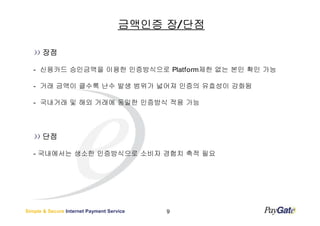 금액인증 장/ 단점

      장점

   - 신용카드 승인금액을 이용한 인증방식으로 Platform제한 없는 본인 확인 가능

   - 거래 금액이 클수록 난수 발생 범위가 넓어져 인증의 유효성이 강화됨

   - 국내거래 및 해외 거래에 동일한 인증방식 적용 가능




      단점

   - 국내에서는 생소한 인증방식으로 소비자 경험치 축적 필요




Simple & Secure Internet Payment Service   9
 