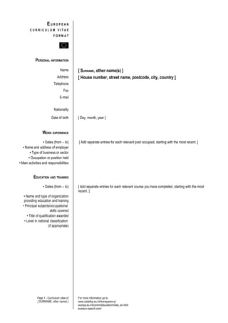 EUROPEAN
        CURRICULUM VITAE
                            FORMAT




            PERSONAL INFORMATION

                                  Name       [ SURNAME, other name(s) ]
                               Address       [ House number, street name, postcode, city, country ]
                            Telephone
                                     Fax
                                  E-mail


                             Nationality

                          Date of birth      [ Day, month, year ]


                  WORK EXPERIENCE

                   • Dates (from – to)       [ Add separate entries for each relevant post occupied, starting with the most recent. ]
   • Name and address of employer
        • Type of business or sector
       • Occupation or position held
• Main activities and responsibilities


           EDUCATION AND TRAINING

                   • Dates (from – to)       [ Add separate entries for each relevant course you have completed, starting with the most
                                             recent. ]
   • Name and type of organization
   providing education and training
  • Principal subjects/occupational
                           skills covered
      • Title of qualification awarded
    • Level in national classification
                         (if appropriate)




              Page 1 - Curriculum vitae of   For more information go to
              [ SURNAME, other names ]       www.cedefop.eu.int/transparency/
                                             europa.eu.int/comm/education/index_en.html
                                             eurescv-search.com/
 