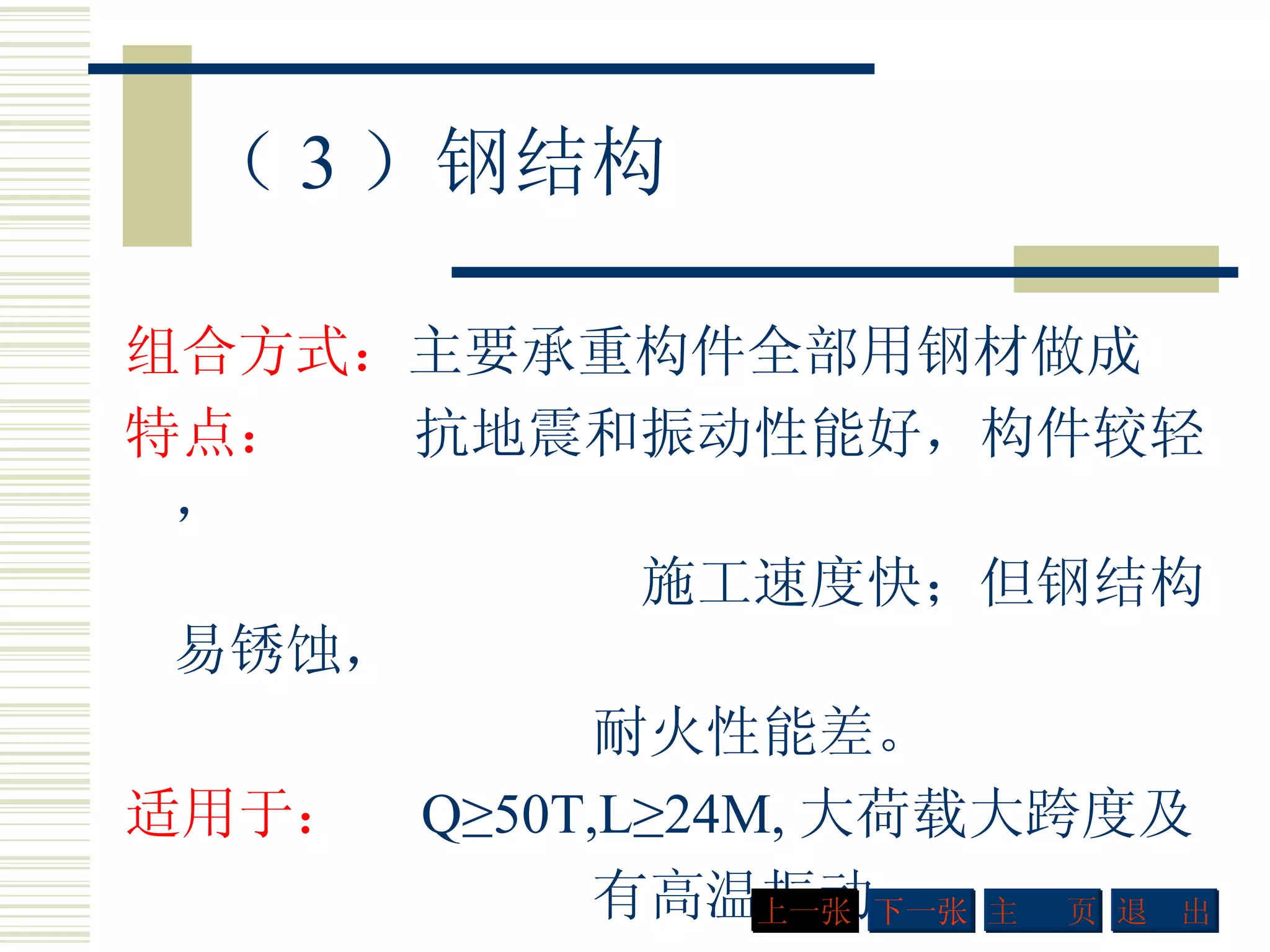 （ 3 ）钢结构 组合方式： 主要承重构件全部用钢材做成 特点：  抗地震和振动性能好，构件较轻， 施工速度快；但钢结构易锈蚀，   耐火性能差。 适用于：  Q≥50T,L≥24M, 大荷载大跨度及 有高温振动  下一张 主  页 退  出 上一张 