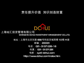 上海地汇投资管理有限公司   SHANGHAI DCHUI INVESTMENT MANAGEMENT CO.,LTD.   地址：上海市北京东路 668 号科技京城西楼 10 楼 H 座   邮编： 200001 电话： 021-51571226-18 传真： 021-51571281  电邮： [email_address]   http://www.dchui.com/index.htm  责任提升价值  知识创造财富 