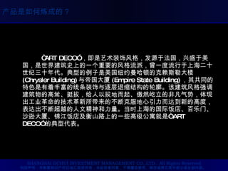 “ ART DECO” ，即是艺术装饰风格，发源于法国，兴盛于美国，是世界建筑史上的一个重要的风格流派，曾一度流行于上海二十世纪三十年代。典型的例子是美国纽约曼哈顿的克赖斯勒大楼 (Chrysler Building) 与帝国大厦 (Empire State Building) ，其共同的特色是有着丰富的线条装饰与逐层退缩结构的轮廓。该建筑风格强调建筑物的高耸、挺拔，给人以拔地而起、傲然屹立的非凡气势，体现出工业革命的技术革新所带来的不断克服地心引力而达到新的高度，表达出不断超越的人文精神和力量。当时上海的国际饭店、百乐门、沙逊大厦、锦江饭店及衡山路上的一些高级公寓就是“ ART DECO” 的典型代表。  