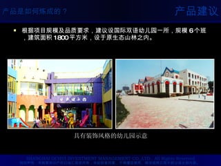 产品建议 根据项目规模及品质要求，建议设国际双语幼儿园一所，规模 6 个班，建筑面积 1800 平方米，设于原生态山林之内。 具有装饰风格的幼儿园示意 