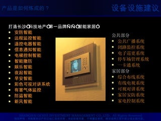 设备设施建议 打造长沙 “ 科技地产 ” 第一品牌 ——“ 智能家居 ” 安防智能 远程监控智能 遥控电器智能 信息通知智能 电梯控制智能 智能撤防 娱乐智能 夜起智能 早安智能 彩色可视对讲系统 有害气体监控 防盗智能 新风智能 公共部分 公共广播系统 闭路监控系统 电子巡更系统 停车场管理系统 一卡通系统 家居部分 综合布线系统 有线电视系统 可视对讲系统 家居安防系统 家电控制系统 