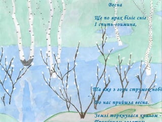 Весна  Ще по ярах біліє сніг І спить озимина,  Та вже з гори струмок побіг, - До нас прийшла весна. Землі торкнулася крилом - Промінням золотим, І враз повіяло теплом  Над  лісом  молодим. Немовби в синьому вінку Галява між дубів:  То квітнуть проліски в ліску  І синій сон розцвів 
