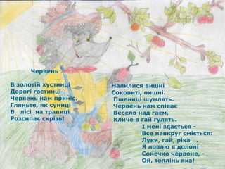   Червень  В золотій хустинці  Дорогі гостинці  Червень нам приніс. Гляньте, як суниці В  лісі  на травиці Розсипає скрізь! Налилися вишні  Соковиті, пишні. Пшениці шумлять. Червень нам співає  Весело над гаєм,  Кличе в гай гулять. І мені здається -  Все навкруг сміється: Луки, гай, ріка ...  Я ловлю в долоні  Сонечко червоне, - Ой, теплінь яка!   