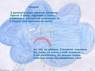 Хмарка  З далекого моря занесло хмарину, - Приніс її вітер, підгонив у спину. Стомилась, заплакала хмаронька та І сльози свої пролила на жита, На гай, на долини. Сльозини -перлини.  Не стало, не стало у небі хмарини ... А ми засміялись, бо зелено скрізь. І весело стало від хмарчиних сліз! 
