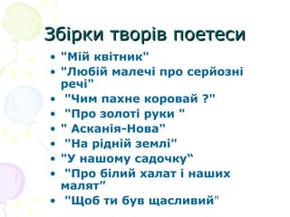 Збірки творів поетеси "Мій квітник"  "Любій малечі про серйозні  речі" "Чим пахне коровай ?" "Про золоті руки "  " Асканія-Нова" "На рідній землі" "У нашому садочку“ "Про білий халат і наших малят” "Щоб ти був щасливий "  