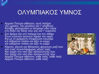 ΟΛΥΜΠΙΑΚΟΣ ΥΜΝΟΣ Αρχαίο Πνεύμα αθάνατο, αγνέ πατέρα του ωραίου, του μεγάλου και τ' αληθινού Κατέβα, φανερώσου κι άστραψε εδώ πέρα στη δόξα της δικής σου γης και τ' ουρανού Στο δρόμο και στο πάλεμα και στο λιθάρι Στων ευγενών αγώνων λάμψε την ορμή Και με το αμάραντο στεφάνωσε κλωνάρι και σιδερένιο πλάσε και άξιο το κορμί και σιδερένιο πλάσε και άξιο το κορμί Κάμποι, βουνά και θάλασσες φέγγουνε μαζί σου σαν ένας λευκοπόρφυρος μέγας ναός Και τρέχει στο ναό εδώ προσκυνητής σου Και τρέχει στο ναό εδώ προσκυνητής σου Αρχαίο Πνεύμα αθάνατο, κάθε λαός, κάθε λαός Αρχαίο Πνεύμα αθάνατο, κάθε λαός 