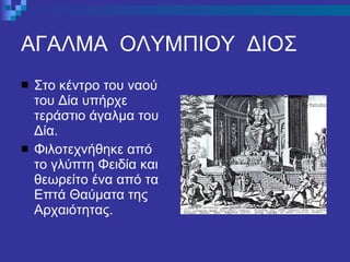 ΑΓΑΛΜΑ  ΟΛΥΜΠΙΟΥ  ΔΙΟΣ Στο κέντρο του ναού του Δία υπήρχε τεράστιο άγαλμα του Δία. Φιλοτεχνήθηκε από το γλύπτη Φειδία και θεωρείτο ένα από τα Επτά Θαύματα της Αρχαιότητας. 