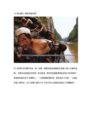 19.當代縴夫,那能有幾多愛?




20.我們許多所謂的明星，唱一首歌、賣個笑就是幾萬甚至是幾十萬上百萬的進

帳， 卻對依法納稅記性特差。更有甚者，某些明星還拿著捐助希望工程來做秀，

拿貧困地區的孩子來尋開心－－大家都應該還記得，就是這位大明星， 以捐助

希望小學為名，拍了宣傳片達到了炒 作的目的之後就拍屁股走人的嘴臉吧？
 