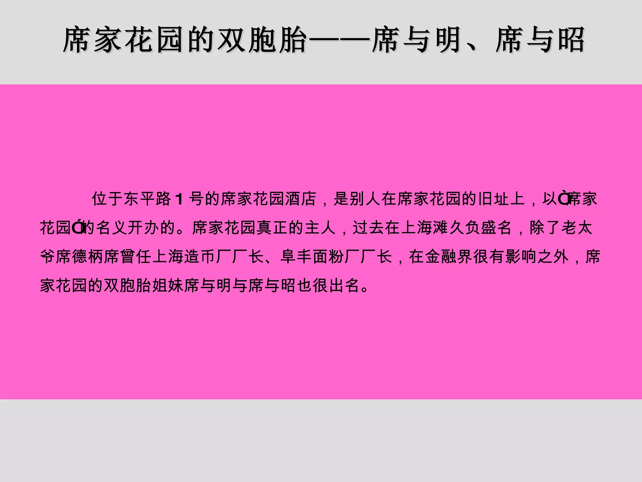 席家花园的双胞胎——席与明、席与昭 位于东平路 1 号的席家花园酒店，是别人在席家花园的旧址上，以“席家花园”的名义开办的。席家花园真正的主人，过去在上海滩久负盛名，除了老太爷席德柄席曾任上海造币厂厂长、阜丰面粉厂厂长，在金融界很有影响之外，席家花园的双胞胎姐妹席与明与席与昭也很出名。 