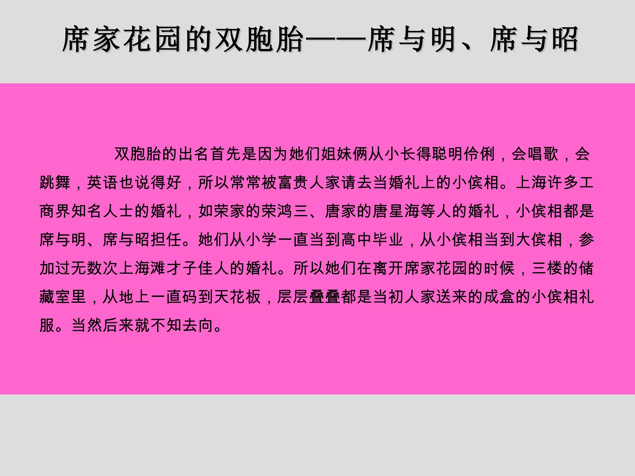 席家花园的双胞胎——席与明、席与昭 双胞胎的出名首先是因为她们姐妹俩从小长得聪明伶俐，会唱歌，会跳舞，英语也说得好，所以常常被富贵人家请去当婚礼上的小傧相。上海许多工商界知名人士的婚礼，如荣家的荣鸿三、唐家的唐星海等人的婚礼，小傧相都是席与明、席与昭担任。她们从小学一直当到高中毕业，从小傧相当到大傧相，参加过无数次上海滩才子佳人的婚礼。所以她们在离开席家花园的时候，三楼的储藏室里，从地上一直码到天花板，层层叠叠都是当初人家送来的成盒的小傧相礼服。当然后来就不知去向。 