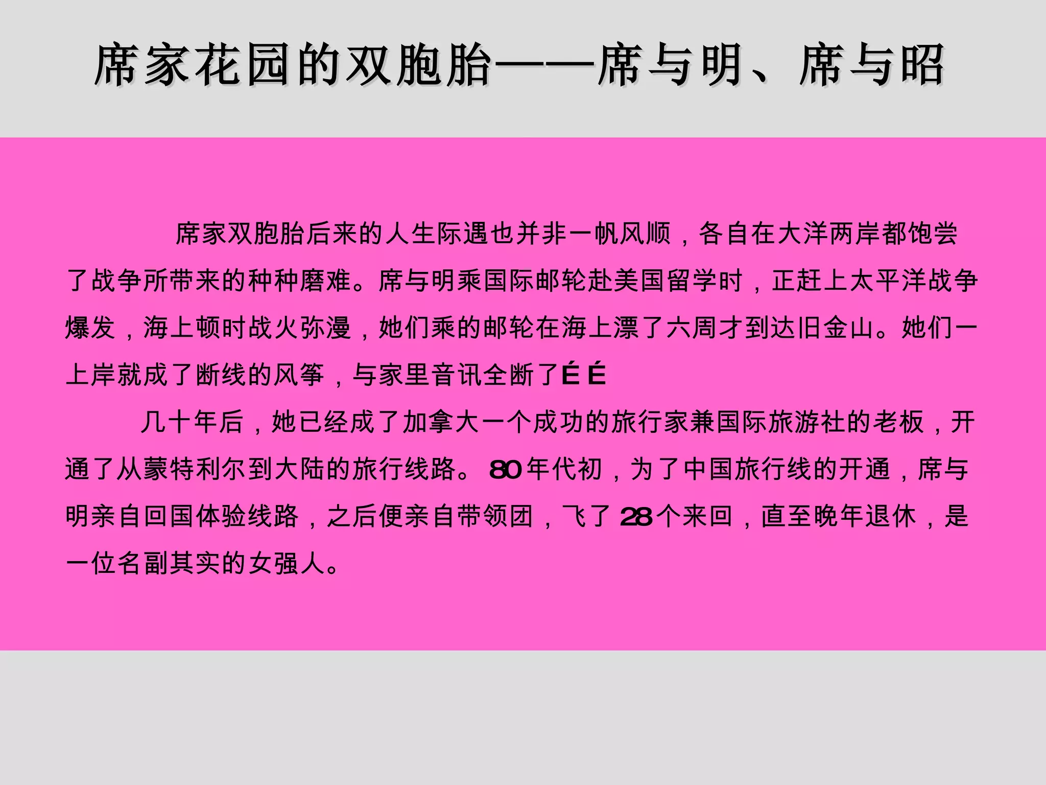 席家花园的双胞胎——席与明、席与昭 席家双胞胎后来的人生际遇也并非一帆风顺，各自在大洋两岸都饱尝了战争所带来的种种磨难。席与明乘国际邮轮赴美国留学时，正赶上太平洋战争爆发，海上顿时战火弥漫，她们乘的邮轮在海上漂了六周才到达旧金山。她们一上岸就成了断线的风筝，与家里音讯全断了…… 几十年后，她已经成了加拿大一个成功的旅行家兼国际旅游社的老板，开通了从蒙特利尔到大陆的旅行线路。 80 年代初，为了中国旅行线的开通，席与明亲自回国体验线路，之后便亲自带领团，飞了 28 个来回，直至晚年退休，是一位名副其实的女强人。 