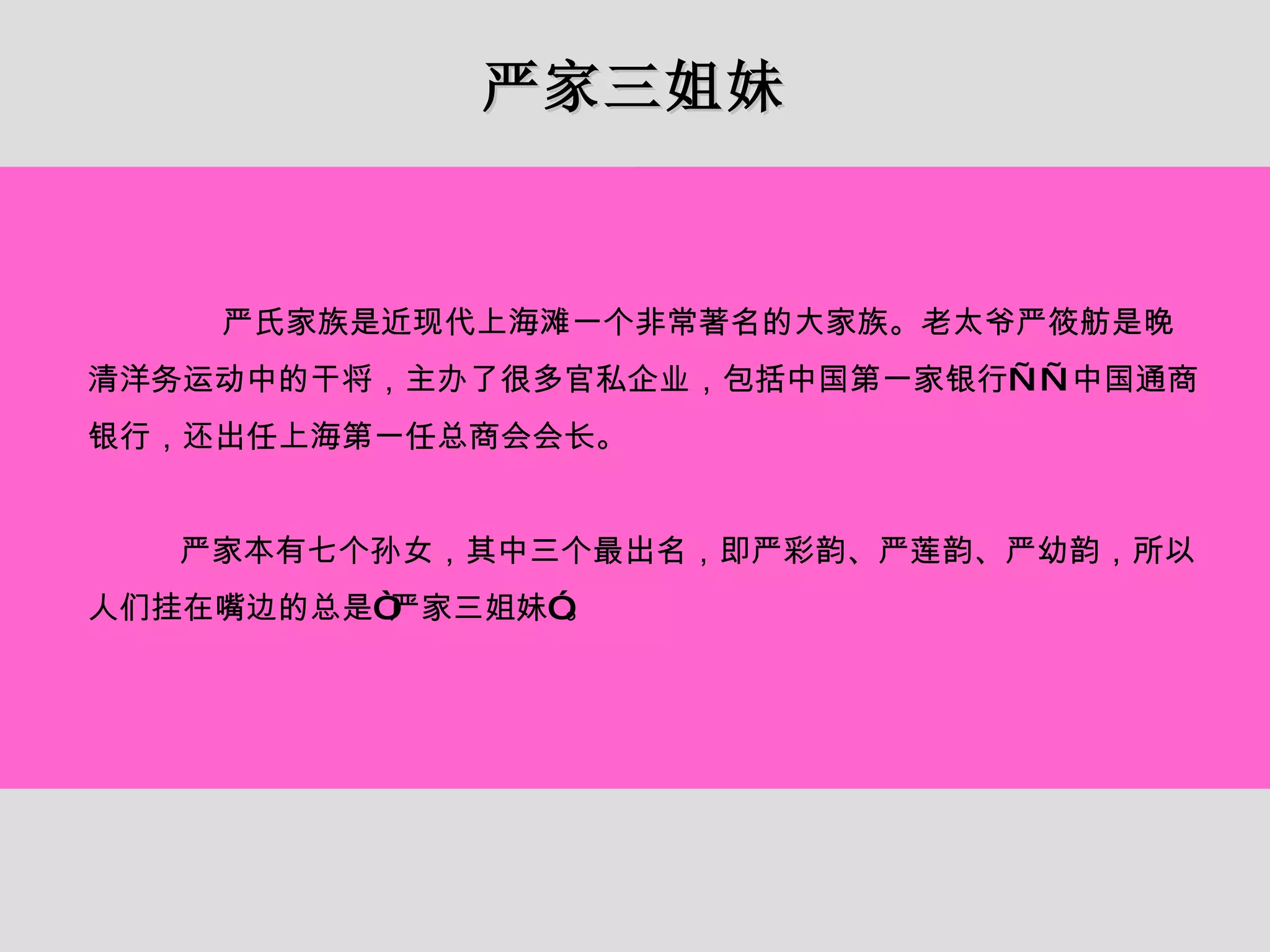 严家三姐妹 严氏家族是近现代上海滩一个非常著名的大家族。老太爷严筱舫是晚清洋务运动中的干将，主办了很多官私企业，包括中国第一家银行——中国通商银行，还出任上海第一任总商会会长。 严家本有七个孙女，其中三个最出名，即严彩韵、严莲韵、严幼韵，所以人们挂在嘴边的总是“严家三姐妹”。 