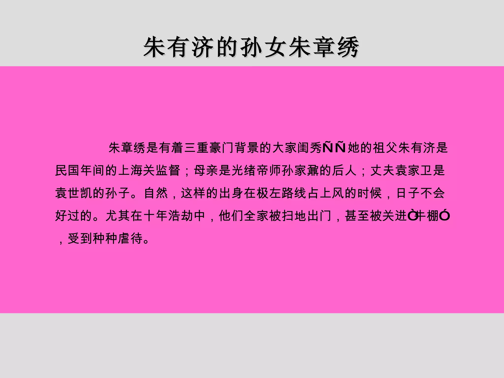 朱有济的孙女朱章绣 朱章绣是有着三重豪门背景的大家闺秀——她的祖父朱有济是民国年间的上海关监督；母亲是光绪帝师孙家鼐的后人；丈夫袁家卫是袁世凯的孙子。自然，这样的出身在极左路线占上风的时候，日子不会好过的。尤其在十年浩劫中，他们全家被扫地出门，甚至被关进“牛棚”，受到种种虐待。 
