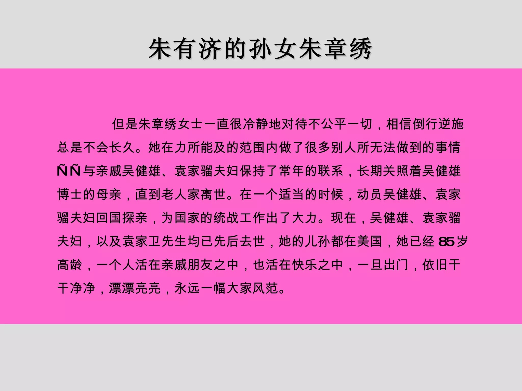 朱有济的孙女朱章绣 但是朱章绣女士一直很冷静地对待不公平一切，相信倒行逆施总是不会长久。她在力所能及的范围内做了很多别人所无法做到的事情——与亲戚吴健雄、袁家骝夫妇保持了常年的联系，长期关照着吴健雄博士的母亲，直到老人家离世。在一个适当的时候，动员吴健雄、袁家骝夫妇回国探亲，为国家的统战工作出了大力。现在，吴健雄、袁家骝夫妇，以及袁家卫先生均已先后去世，她的儿孙都在美国，她已经 85 岁高龄，一个人活在亲戚朋友之中，也活在快乐之中，一旦出门，依旧干干净净，漂漂亮亮，永远一幅大家风范。 
